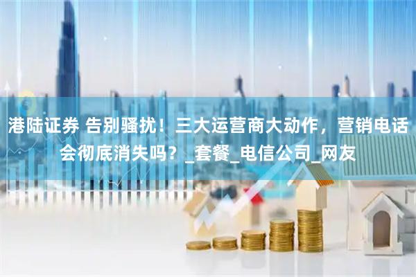 港陆证券 告别骚扰！三大运营商大动作，营销电话会彻底消失吗？_套餐_电信公司_网友
