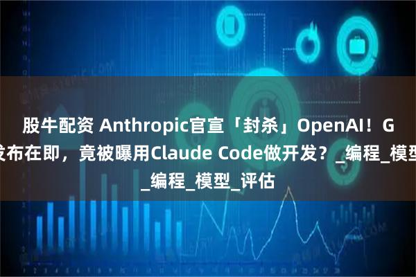 股牛配资 Anthropic官宣「封杀」OpenAI！GPT-5发布在即，竟被曝用Claude Code做开发？_编程_模型_评估