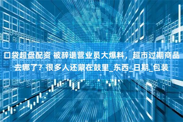 口袋超盘配资 被辞退营业员大爆料，超市过期商品去哪了？很多人还蒙在鼓里_东西_日期_包装