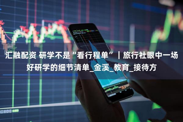 汇融配资 研学不是“看行程单”｜旅行社眼中一场好研学的细节清单_金溪_教育_接待方