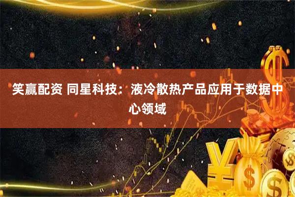 笑赢配资 同星科技：液冷散热产品应用于数据中心领域