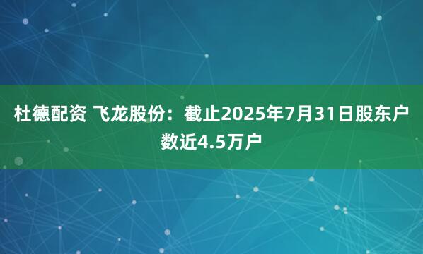 杜德配资 飞龙股份：截止2025年7月31日股东户数近4.5万户