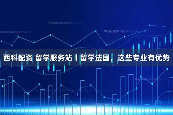 西科配资 留学服务站丨留学法国，这些专业有优势