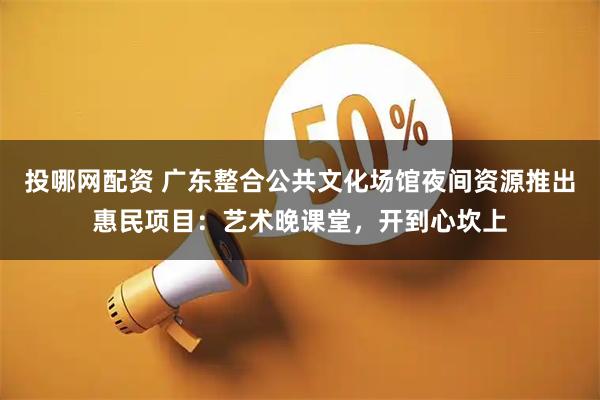 投哪网配资 广东整合公共文化场馆夜间资源推出惠民项目：艺术晚课堂，开到心坎上