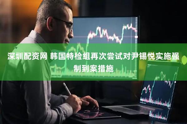 深圳配资网 韩国特检组再次尝试对尹锡悦实施强制到案措施