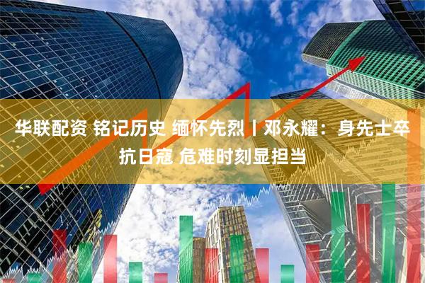 华联配资 铭记历史 缅怀先烈丨邓永耀：身先士卒抗日寇 危难时刻显担当