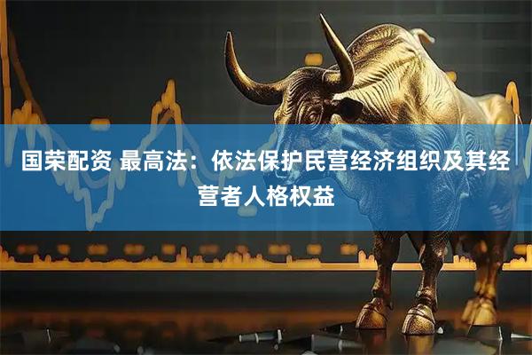 国荣配资 最高法：依法保护民营经济组织及其经营者人格权益
