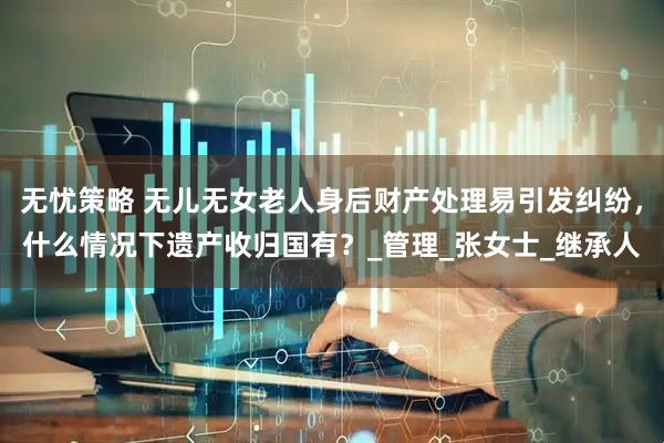 无忧策略 无儿无女老人身后财产处理易引发纠纷，什么情况下遗产收归国有？_管理_张女士_继承人