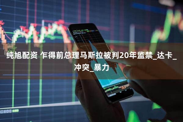 纯旭配资 乍得前总理马斯拉被判20年监禁_达卡_冲突_暴力