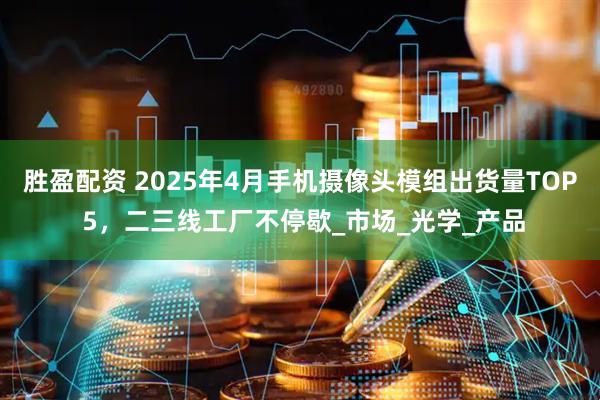 胜盈配资 2025年4月手机摄像头模组出货量TOP 5，二三线工厂不停歇_市场_光学_产品