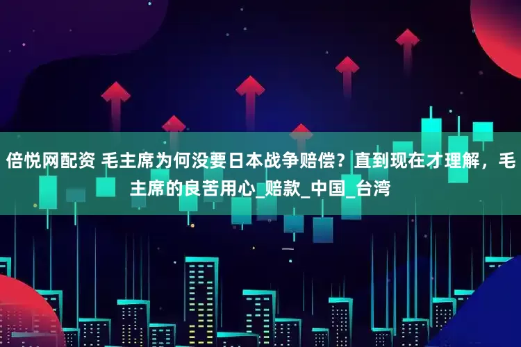 倍悦网配资 毛主席为何没要日本战争赔偿？直到现在才理解，毛主席的良苦用心_赔款_中国_台湾
