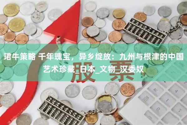 珺牛策略 千年瑰宝，异乡绽放：九州与根津的中国艺术珍藏_日本_文物_汉委奴