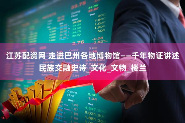 江苏配资网 走进巴州各地博物馆——千年物证讲述民族交融史诗_文化_文物_楼兰