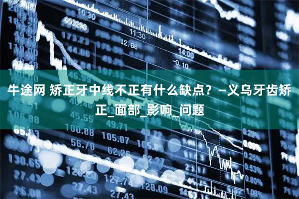 牛途网 矫正牙中线不正有什么缺点？—义乌牙齿矫正_面部_影响_问题