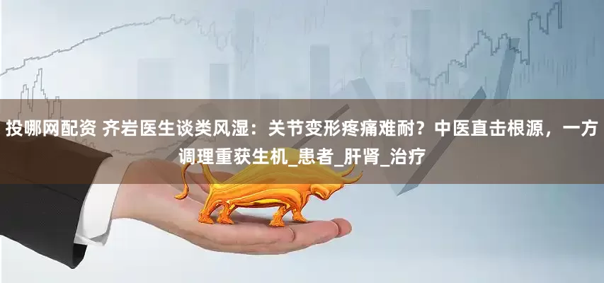投哪网配资 齐岩医生谈类风湿：关节变形疼痛难耐？中医直击根源，一方调理重获生机_患者_肝肾_治疗