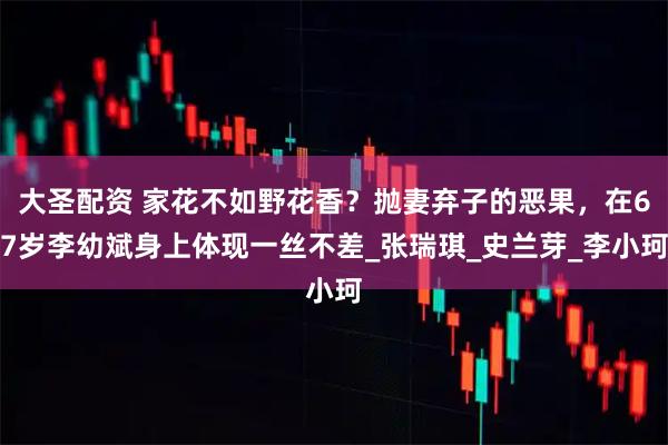 大圣配资 家花不如野花香？抛妻弃子的恶果，在67岁李幼斌身上体现一丝不差_张瑞琪_史兰芽_李小珂