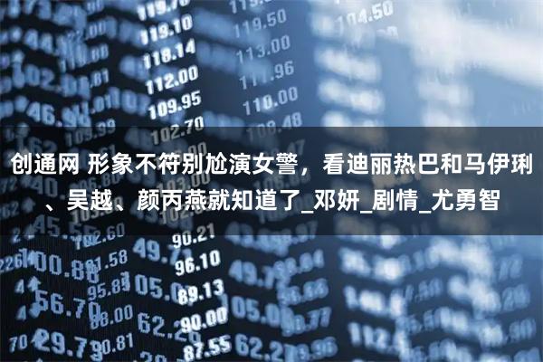 创通网 形象不符别尬演女警，看迪丽热巴和马伊琍、吴越、颜丙燕就知道了_邓妍_剧情_尤勇智