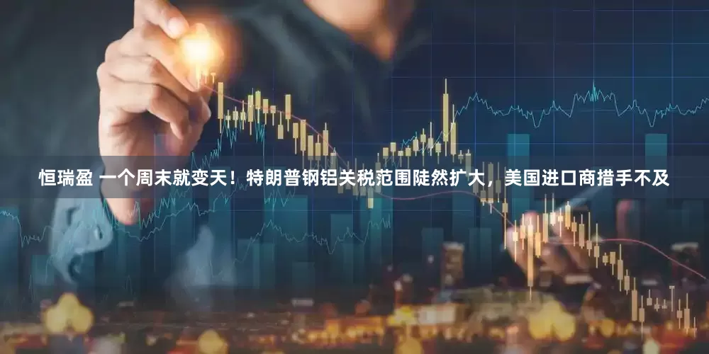 恒瑞盈 一个周末就变天！特朗普钢铝关税范围陡然扩大，美国进口商措手不及