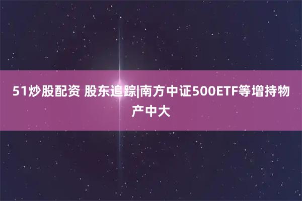 51炒股配资 股东追踪|南方中证500ETF等增持物产中大