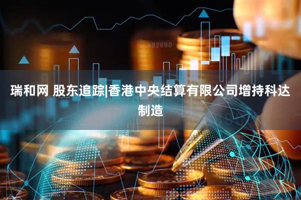 瑞和网 股东追踪|香港中央结算有限公司增持科达制造