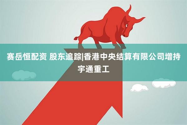 赛岳恒配资 股东追踪|香港中央结算有限公司增持宇通重工