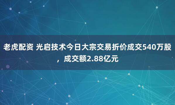 老虎配资 光启技术今日大宗交易折价成交540万股，成交额2.88亿元