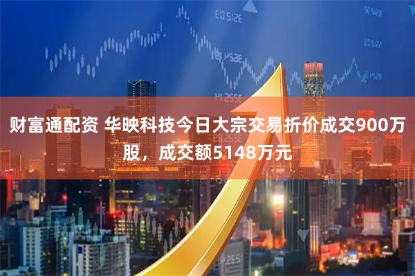 财富通配资 华映科技今日大宗交易折价成交900万股，成交额5148万元