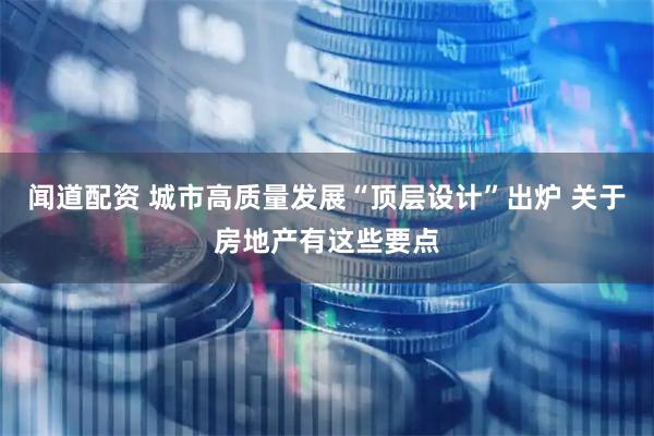 闻道配资 城市高质量发展“顶层设计”出炉 关于房地产有这些要点