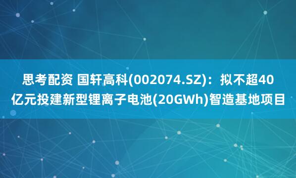 思考配资 国轩高科(002074.SZ)：拟不超40亿元投建新型锂离子电池(20GWh)智造基地项目
