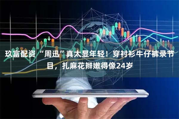 玖富配资 “周迅”真太显年轻！穿衬衫牛仔裤录节目，扎麻花辫嫩得像24岁