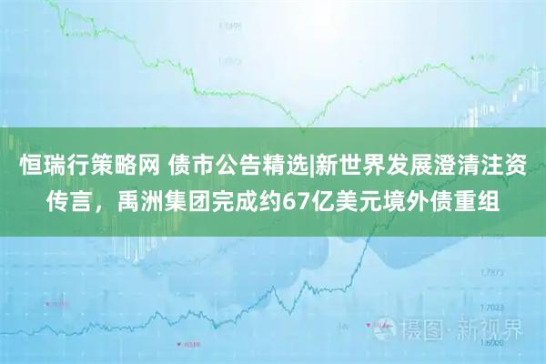 恒瑞行策略网 债市公告精选|新世界发展澄清注资传言，禹洲集团完成约67亿美元境外债重组