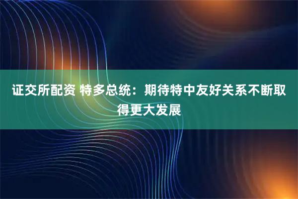 证交所配资 特多总统：期待特中友好关系不断取得更大发展