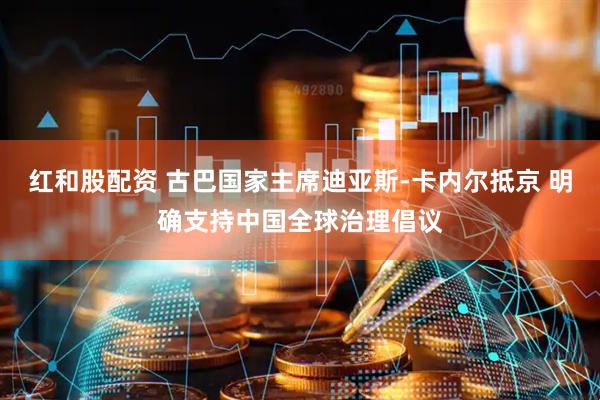 红和股配资 古巴国家主席迪亚斯-卡内尔抵京 明确支持中国全球治理倡议