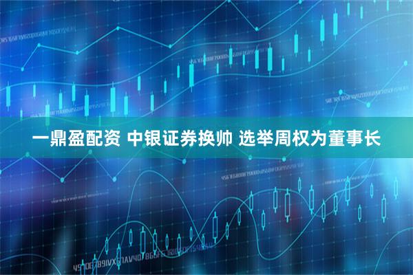 一鼎盈配资 中银证券换帅 选举周权为董事长