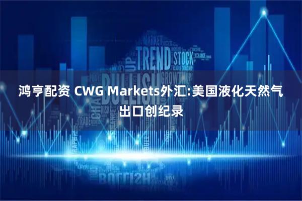鸿亨配资 CWG Markets外汇:美国液化天然气出口创纪录