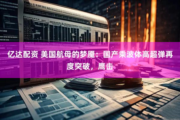 亿达配资 美国航母的梦魇：国产乘波体高超弹再度突破，鹰击