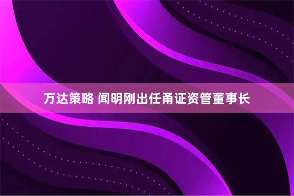 万达策略 闻明刚出任甬证资管董事长