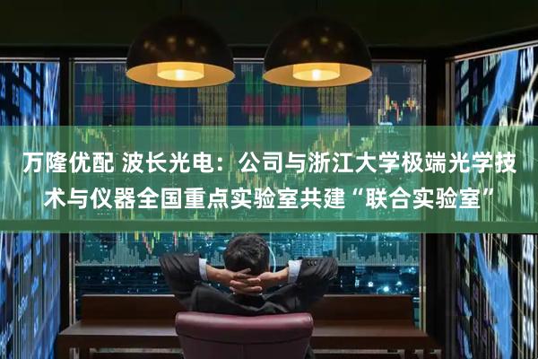 万隆优配 波长光电：公司与浙江大学极端光学技术与仪器全国重点实验室共建“联合实验室”