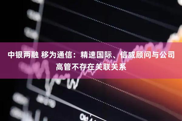 中银两融 移为通信：精速国际、信威顾问与公司高管不存在关联关系