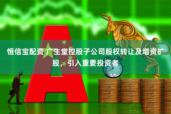 恒信宝配资 广生堂控股子公司股权转让及增资扩股,引入重要投资者
