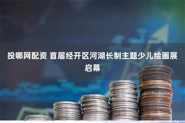 投哪网配资 首届经开区河湖长制主题少儿绘画展启幕