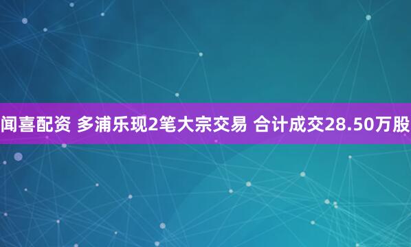 闻喜配资 多浦乐现2笔大宗交易 合计成交28.50万股