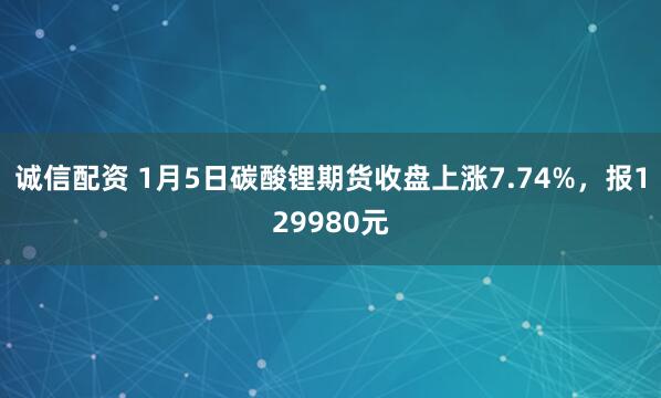 诚信配资 1月5日碳酸锂期货收盘上涨7.74%，报129980元