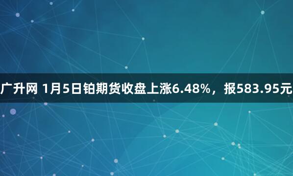 广升网 1月5日铂期货收盘上涨6.48%，报583.95元