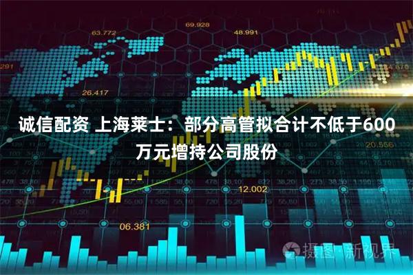 诚信配资 上海莱士：部分高管拟合计不低于600万元增持公司股份
