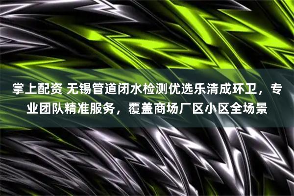 掌上配资 无锡管道闭水检测优选乐清成环卫，专业团队精准服务，覆盖商场厂区小区全场景